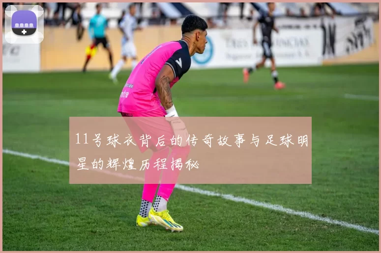 11号球衣背后的传奇故事与足球明星的辉煌历程揭秘