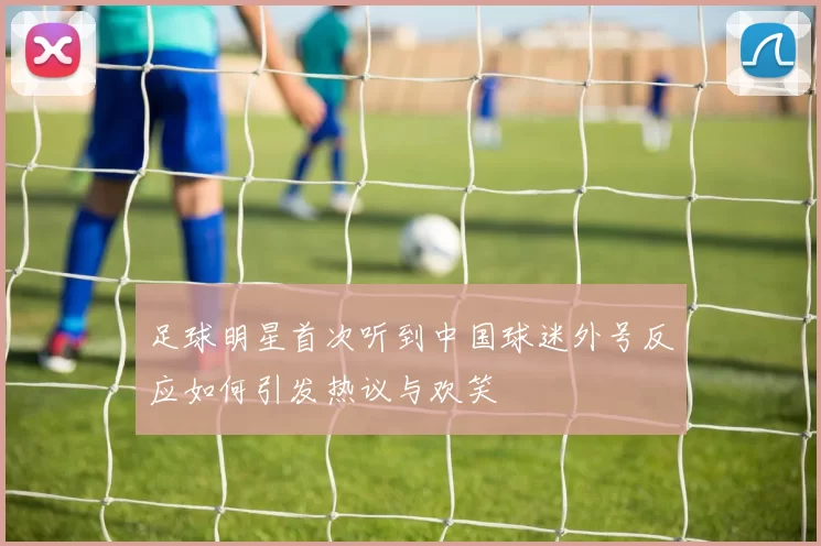 足球明星首次听到中国球迷外号反应如何引发热议与欢笑