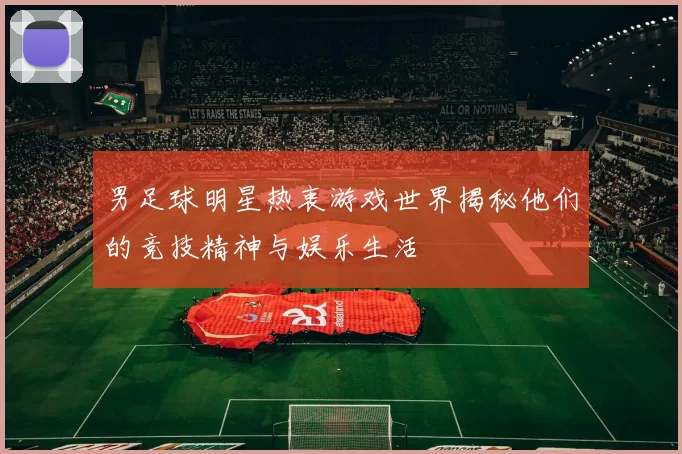 男足球明星热衷游戏世界揭秘他们的竞技精神与娱乐生活