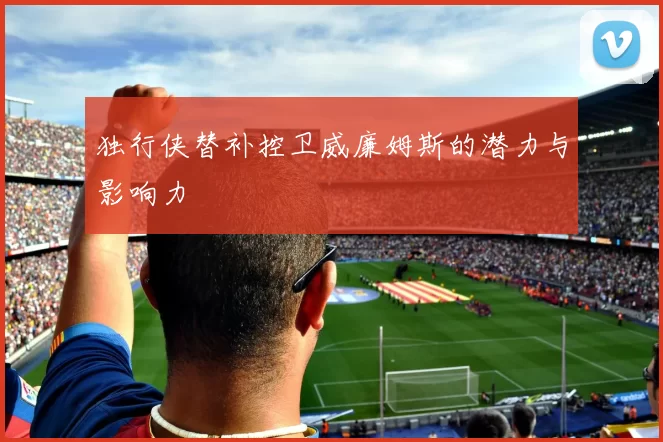 独行侠替补控卫威廉姆斯的潜力与影响力