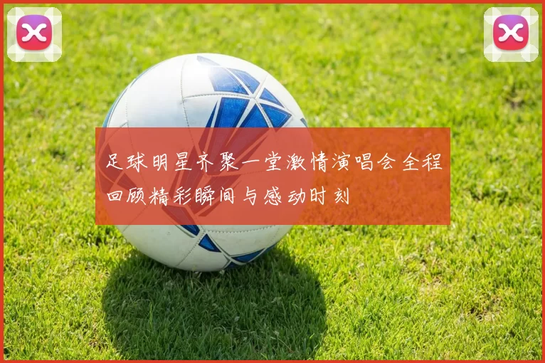 足球明星齐聚一堂激情演唱会全程回顾精彩瞬间与感动时刻