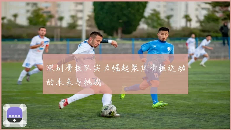 深圳滑板队实力崛起聚焦滑板运动的未来与挑战