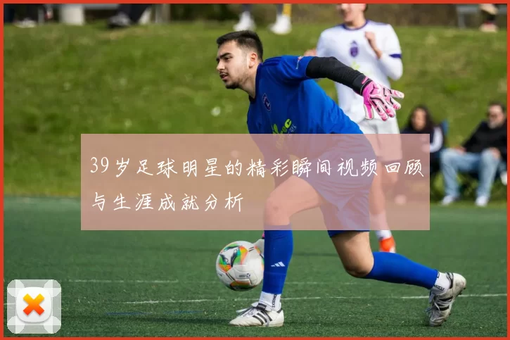39岁足球明星的精彩瞬间视频回顾与生涯成就分析