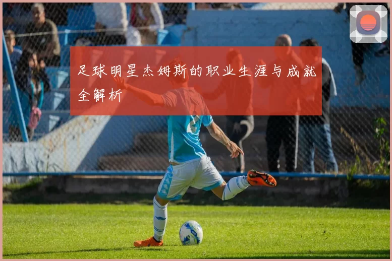 足球明星杰姆斯的职业生涯与成就全解析