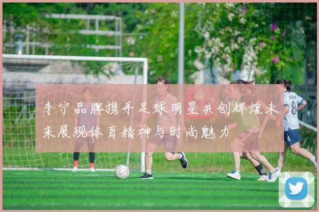 李宁品牌携手足球明星共创辉煌未来展现体育精神与时尚魅力
