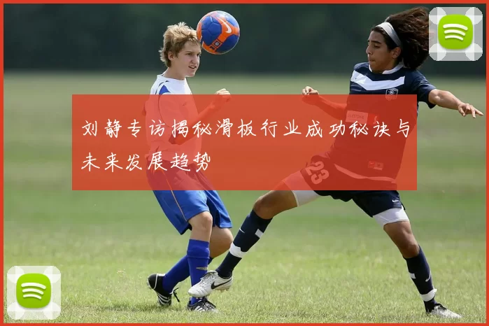刘静专访揭秘滑板行业成功秘诀与未来发展趋势