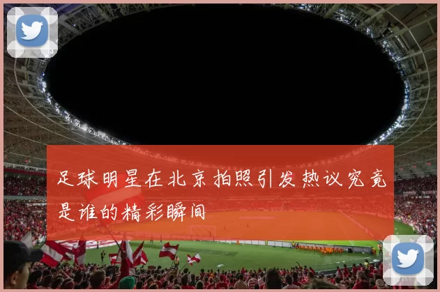 足球明星在北京拍照引发热议究竟是谁的精彩瞬间