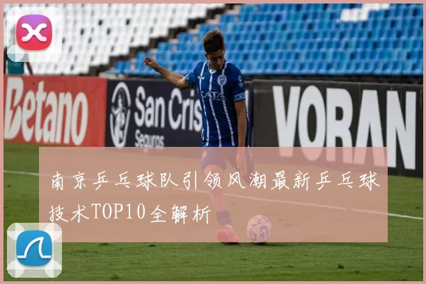 南京乒乓球队引领风潮最新乒乓球技术TOP10全解析