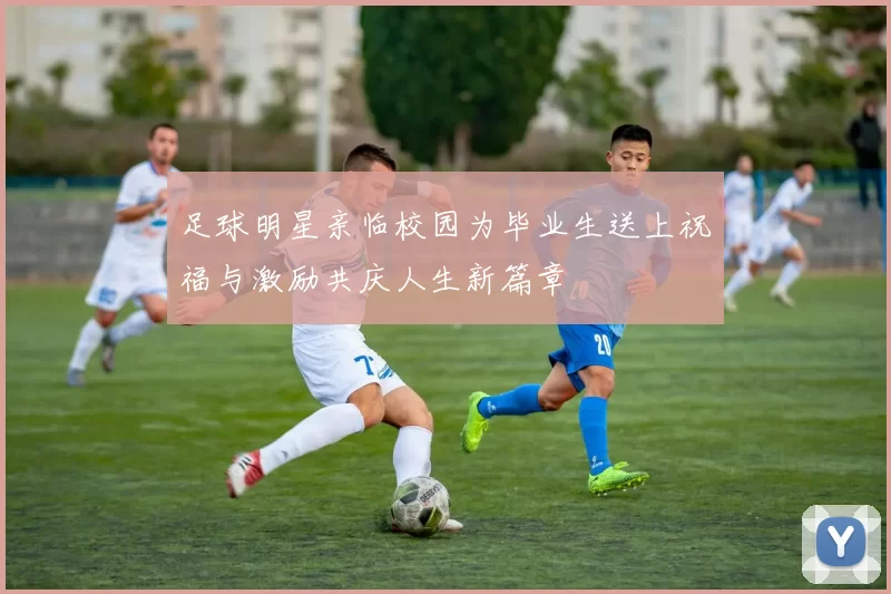 足球明星亲临校园为毕业生送上祝福与激励共庆人生新篇章
