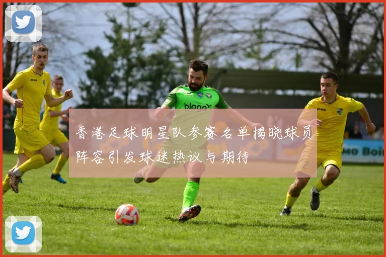 香港足球明星队参赛名单揭晓球员阵容引发球迷热议与期待
