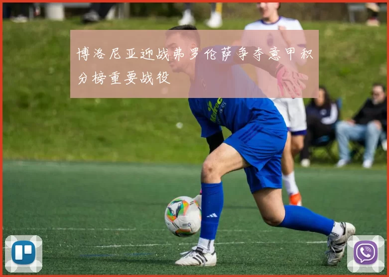 博洛尼亚迎战弗罗伦萨争夺意甲积分榜重要战役
