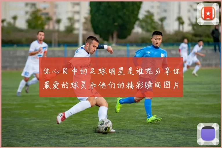 你心目中的足球明星是谁呢分享你最爱的球员和他们的精彩瞬间图片
