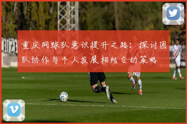 重庆网球队意识提升之路：探讨团队协作与个人发展相结合的策略