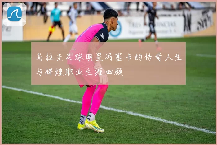 乌拉圭足球明星冯塞卡的传奇人生与辉煌职业生涯回顾