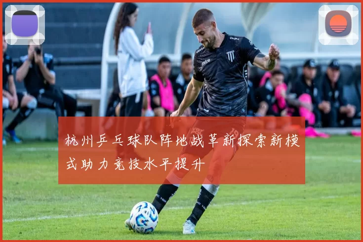 杭州乒乓球队阵地战革新探索新模式助力竞技水平提升