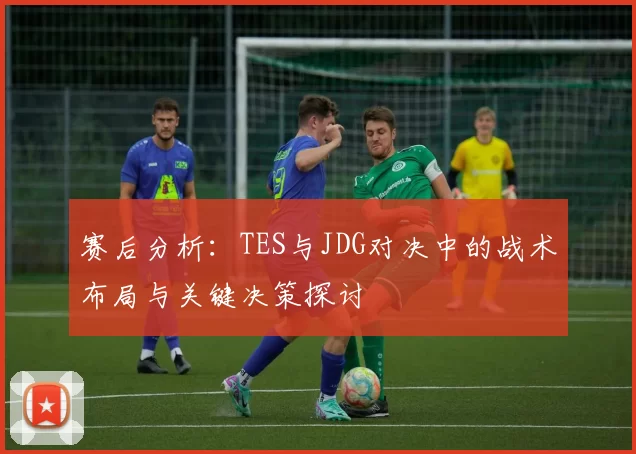 赛后分析：TES与JDG对决中的战术布局与关键决策探讨