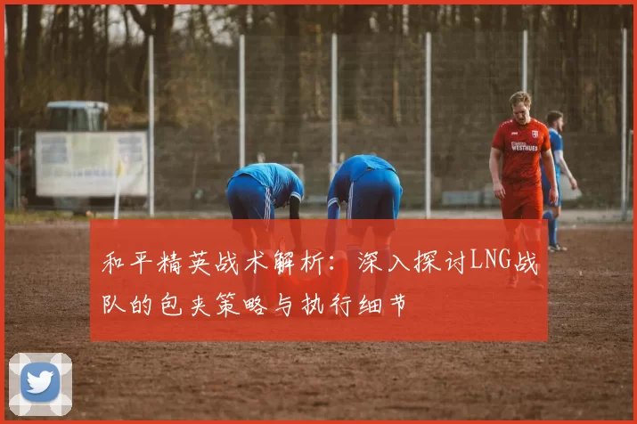 和平精英战术解析：深入探讨LNG战队的包夹策略与执行细节