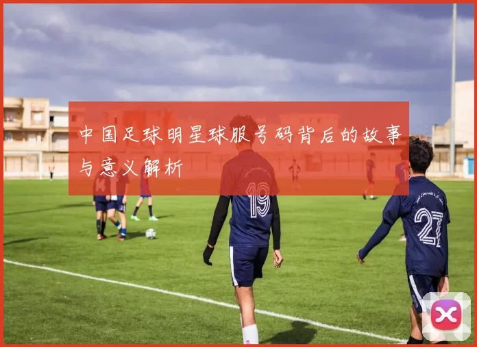 中国足球明星球服号码背后的故事与意义解析