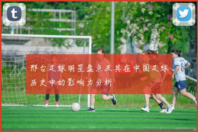 邢台足球明星盘点及其在中国足球历史中的影响力分析