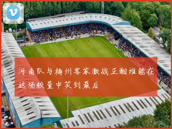 河南队与梅州客家激战正酣谁能在这场较量中笑到最后