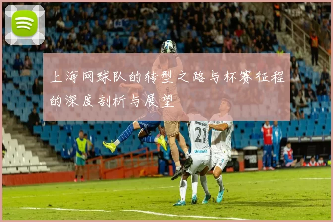 上海网球队的转型之路与杯赛征程的深度剖析与展望