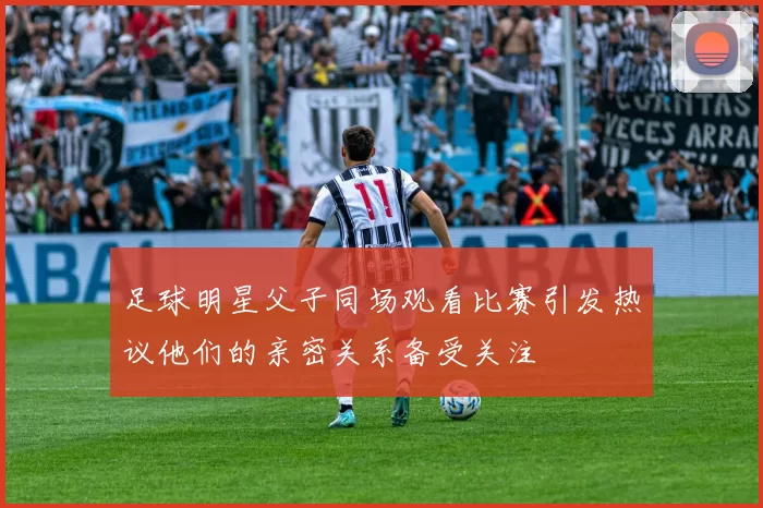 足球明星父子同场观看比赛引发热议他们的亲密关系备受关注