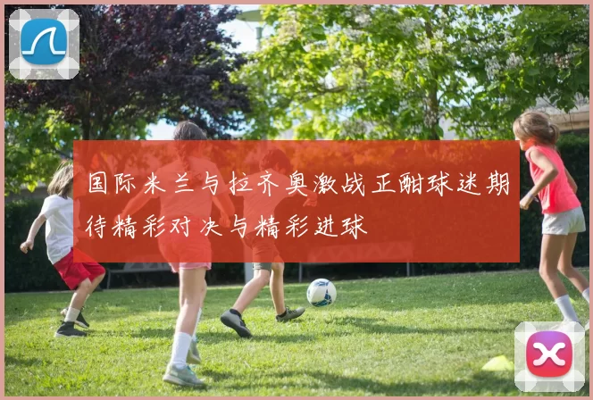 国际米兰与拉齐奥激战正酣球迷期待精彩对决与精彩进球