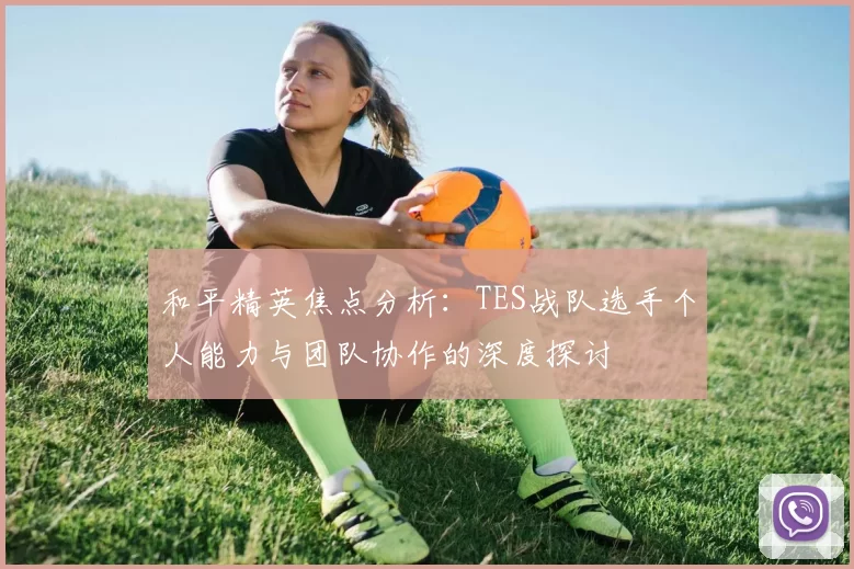 和平精英焦点分析：TES战队选手个人能力与团队协作的深度探讨