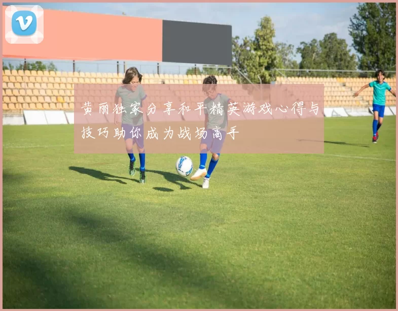 黄丽独家分享和平精英游戏心得与技巧助你成为战场高手