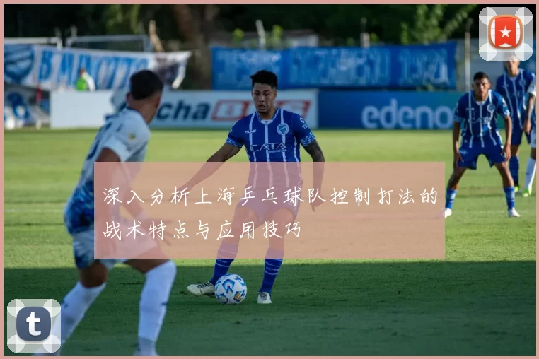 深入分析上海乒乓球队控制打法的战术特点与应用技巧