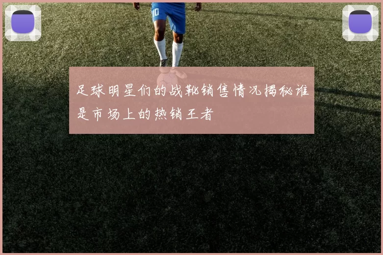足球明星们的战靴销售情况揭秘谁是市场上的热销王者