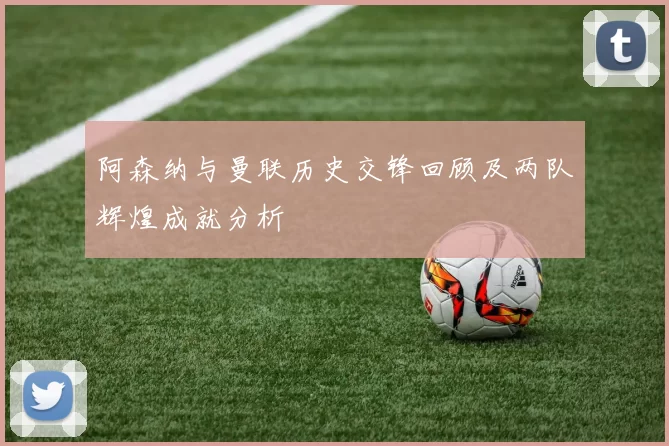 阿森纳与曼联历史交锋回顾及两队辉煌成就分析