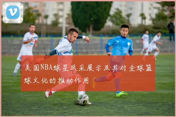 美国NBA球星风采展示及其对全球篮球文化的推动作用